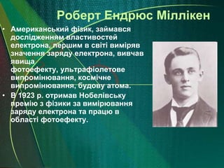 Роберт Ендрюс Міллікен
• Американський фізик, займався
  дослідженням властивостей
  електрона, першим в світі виміряв
  значення заряду електрона, вивчав
  явища
  фотоефекту, ультрафіолетове
  випромінювання, космічне
  випромінювання, будову атома.
• В 1923 р. отримав Нобелівську
  премію з фізики за вимірювання
  заряду електрона та працю в
  області фотоефекту.
 