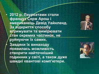 • 2012 р. Лауреатами стали
  француз Серж Арош і
  американець Девід Уайнленд.
  За відкриття способу
  втримувати та вимірювати
  стан окремих частинок, не
  руйнуючи їх самих.
• Завдяки їх винаходу
  появилась можливість
  створити найточніший
  годинник у світі, а також дуже
  швидкі квантові комп'ютери.
 
