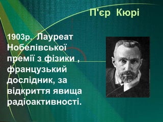 П'єр Кюрі

1903р. Лауреат
Нобелівської
премії з фізики ,
французький
дослідник, за
відкриття явища
радіоактивності.
 