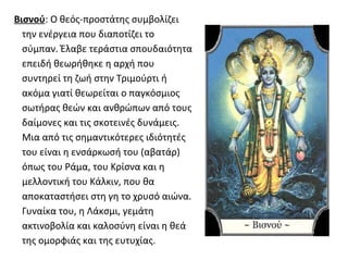 Βισνού: Ο θεός-προστάτης συμβολίζει
  την ενέργεια που διαποτίζει το
  σύμπαν. Έλαβε τεράστια σπουδαιότητα
  επειδή θεωρήθηκε η αρχή που
  συντηρεί τη ζωή στην Τριμούρτι ή
  ακόμα γιατί θεωρείται ο παγκόσμιος
  σωτήρας θεών και ανθρώπων από τους
  δαίμονες και τις σκοτεινές δυνάμεις.
  Μια από τις σημαντικότερες ιδιότητές
  του είναι η ενσάρκωσή του (αβατάρ)
  όπως του Ράμα, του Κρίσνα και η
  μελλοντική του Κάλκιν, που θα
  αποκαταστήσει στη γη το χρυσό αιώνα.
  Γυναίκα του, η Λάκσμι, γεμάτη
  ακτινοβολία και καλοσύνη είναι η θεά
  της ομορφιάς και της ευτυχίας.
 