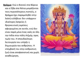 Βράχμα: Ενώ ο Βισνού στα Βόρεια
 και ο Σίβα στα Νότια μοιράζονται
 τους περισσότερους πιστούς, ο
 Βράχμα έχει παραμεληθεί στην
 λαϊκή ευλάβεια: δεν υπάρχουν
 ιδιαίτερες λατρείες ή
 θρησκευτικές αιρέσεις
 αφιερωμένες σε αυτόν, ενώ δεν
 είναι παρά μόνο ένας ναός σε όλη
 την Ινδία στην πόλη Ατζμέρ, προς
 τιμήν του. Η σπουδαιότερη
 λειτουργία του υπήρξε η
 δημιουργία του ανθρώπου. Η
 επέμβασή του στην ανθρώπινη
 ζωή είναι αποφασιστική και χωρίς
 αναθεώρηση.
 
