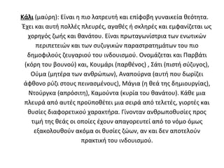 Κάλι (μαύρη): Είναι η πιο λατρευτή και επίφοβη γυναικεία θεότητα.
 Έχει και αυτή πολλές πλευρές, αγαθές ή σκληρές και εμφανίζεται ως
   χορηγός ζωής και θανάτου. Είναι πρωταγωνίστρια των ενωτικών
       περιπετειών και των συζυγικών παραστρατημάτων του πιο
   δημοφιλούς ζευγαριού του ινδουισμού. Ονομάζεται και Παρβάτι
  (κόρη του βουνού) και, Κουμάρι (παρθένος) , Σάτι (πιστή σύζυγος),
     Ούμα (μητέρα των ανθρώπων), Αναπούρνα (αυτή που δωρίζει
 άφθονο ρύζι στους πεινασμένους), Μάγια (η θεά της δημιουργίας),
    Ντούργκα (απρόσιτη), Καμούντα (κυρία του θανάτου). Κάθε μια
  πλευρά από αυτές προϋποθέτει μια σειρά από τελετές, γιορτές και
   θυσίες διαφορετικού χαρακτήρα. Γίνονταν ανθρωποθυσίες προς
     τιμή της θεάς οι οποίες έχουν απαγορευτεί από το νόμο όμως
      εξακολουθούν ακόμα οι θυσίες ζώων, αν και δεν αποτελούν
                       πρακτική του ινδουισμού.
 