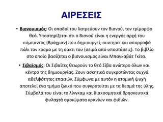 ΑΙΡΕΣΕΙΣ
●   Βισνουισμός: Οι οπαδοί του λατρεύουν τον Βισνού, τον τρίμορφο
        θεό. Υποστηρίζεται ότι ο Βισνού είναι η ενεργός αρχή του
     σύμπαντος (Βράχμαν) που δημιουργεί, συντηρεί και απορροφά
    πάλι τον κόσμο με τη σάκτι του (σειρά από υποστάσεις). Το βιβλίο
       στο οποίο βασίζεται ο βισνουισμός είναι Μπαγκαβάτ Γκίτα.
    ●Σιβαϊσμός: Οι Σιβαΐτες θεωρούν το θεό Σίβα ανώτερο όλων και
      κέντρο της δημιουργίας. Ζουν ασκητικά συγκροτώντας συχνά
        αδελφότητες επαιτών. Σύμφωνα με αυτόν η ατομική ψυχή
    αποτελεί ένα τμήμα ζωικό που συγκροτείται με τα δεσμά της ύλης.
      Σύμβολά του είναι το λίνγκαμ και διακοσμητικά θρησκευτικά
                φυλαχτά ομοιώματα κρανίων και φιδιών.
 