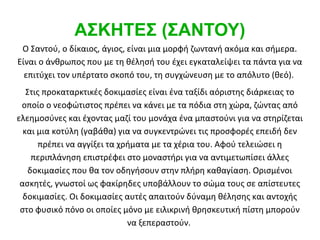 ΑΣΚΗΤΕΣ (ΣΑΝΤΟΥ)
 Ο Σαντού, ο δίκαιος, άγιος, είναι μια μορφή ζωντανή ακόμα και σήμερα.
Είναι ο άνθρωπος που με τη θέλησή του έχει εγκαταλείψει τα πάντα για να
  επιτύχει τον υπέρτατο σκοπό του, τη συγχώνευση με το απόλυτο (θεό).
   Στις προκαταρκτικές δοκιμασίες είναι ένα ταξίδι αόριστης διάρκειας το
 οποίο ο νεοφώτιστος πρέπει να κάνει με τα πόδια στη χώρα, ζώντας από
ελεημοσύνες και έχοντας μαζί του μονάχα ένα μπαστούνι για να στηρίζεται
  και μια κοτύλη (γαβάθα) για να συγκεντρώνει τις προσφορές επειδή δεν
       πρέπει να αγγίξει τα χρήματα με τα χέρια του. Αφού τελειώσει η
     περιπλάνηση επιστρέφει στο μοναστήρι για να αντιμετωπίσει άλλες
    δοκιμασίες που θα τον οδηγήσουν στην πλήρη καθαγίαση. Ορισμένοι
 ασκητές, γνωστοί ως φακίρηδες υποβάλλουν το σώμα τους σε απίστευτες
  δοκιμασίες. Οι δοκιμασίες αυτές απαιτούν δύναμη θέλησης και αντοχής
 στο φυσικό πόνο οι οποίες μόνο με ειλικρινή θρησκευτική πίστη μπορούν
                              να ξεπεραστούν.
 