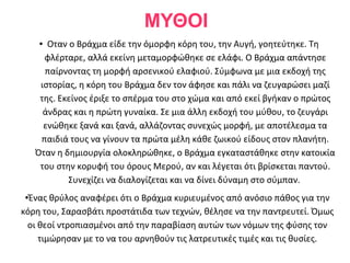 ΜΥΘΟΙ
    ●  Οταν ο Βράχμα είδε την όμορφη κόρη του, την Αυγή, γοητεύτηκε. Τη
      φλέρταρε, αλλά εκείνη μεταμορφώθηκε σε ελάφι. Ο Βράχμα απάντησε
      παίρνοντας τη μορφή αρσενικού ελαφιού. Σύμφωνα με μια εκδοχή της
     ιστορίας, η κόρη του Βράχμα δεν τον άφησε και πάλι να ζευγαρώσει μαζί
     της. Εκείνος έριξε το σπέρμα του στο χώμα και από εκεί βγήκαν ο πρώτος
      άνδρας και η πρώτη γυναίκα. Σε μια άλλη εκδοχή του μύθου, το ζευγάρι
      ενώθηκε ξανά και ξανά, αλλάζοντας συνεχώς μορφή, με αποτέλεσμα τα
     παιδιά τους να γίνουν τα πρώτα μέλη κάθε ζωικού είδους στον πλανήτη.
    Όταν η δημιουργία ολοκληρώθηκε, ο Βράχμα εγκαταστάθηκε στην κατοικία
     του στην κορυφή του όρους Μερού, αν και λέγεται ότι βρίσκεται παντού.
            Συνεχίζει να διαλογίζεται και να δίνει δύναμη στο σύμπαν.
● Ένας θρύλος αναφέρει ότι ο Βράχμα κυριευμένος από ανόσιο πάθος για την
κόρη του, Σαρασβάτι προστάτιδα των τεχνών, θέλησε να την παντρευτεί. Όμως
 οι θεοί ντροπιασμένοι από την παραβίαση αυτών των νόμων της φύσης τον
    τιμώρησαν με το να του αρνηθούν τις λατρευτικές τιμές και τις θυσίες.
 