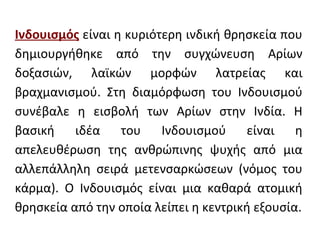 Ινδουισμός είναι η κυριότερη ινδική θρησκεία που
δημιουργήθηκε από την συγχώνευση Αρίων
δοξασιών, λαϊκών μορφών λατρείας και
βραχμανισμού. Στη διαμόρφωση του Ινδουισμού
συνέβαλε η εισβολή των Αρίων στην Ινδία. Η
βασική    ιδέα    του    Ινδουισμού    είναι    η
απελευθέρωση της ανθρώπινης ψυχής από μια
αλλεπάλληλη σειρά μετενσαρκώσεων (νόμος του
κάρμα). Ο Ινδουισμός είναι μια καθαρά ατομική
θρησκεία από την οποία λείπει η κεντρική εξουσία.
 