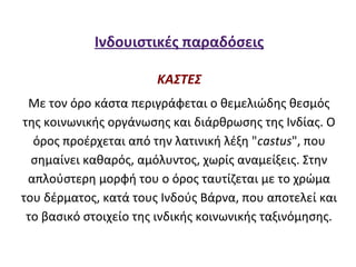 Ινδουιστικές παραδόσεις

                       ΚΑΣΤΕΣ
 Με τον όρο κάστα περιγράφεται ο θεμελιώδης θεσμός
της κοινωνικής οργάνωσης και διάρθρωσης της Ινδίας. Ο
  όρος προέρχεται από την λατινική λέξη "castus", που
  σημαίνει καθαρός, αμόλυντος, χωρίς αναμείξεις. Στην
 απλούστερη μορφή του ο όρος ταυτίζεται με το χρώμα
του δέρματος, κατά τους Ινδούς Βάρνα, που αποτελεί και
 το βασικό στοιχείο της ινδικής κοινωνικής ταξινόμησης.
 