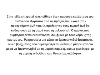 Στην Ινδία επικρατεί η πεποίθηση ότι η παρούσα κατάσταση του
      ανθρώπου εξαρτάται από τις πράξεις που έκανε στην
   προηγούμενη ζωή του. Οι πράξεις του στην τωρινή ζωή θα
   καθορίσουν με τη σειρά τους τη μελλοντική. Ο παρίας που
  συμπεριφέρεται ευσυνείδητα, σύμφωνα με τους νόμους της
 κάστας του, θα μπορέσει μια μέρα να ξαναγεννηθεί βραχμάνος,
 ενώ ο βραχμάνος που συμπεριφέρεται ανέντιμα μπορεί κάποια
μέρα να ξαναγεννηθεί με τη μορφή παρία ή, ακόμα χειρότερα, με
         τη μορφή ενός ζώου που θεωρείται ακάθαρτο.
 
