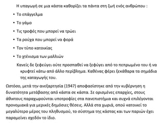 Η υπαγωγή σε μια κάστα καθορίζει τα πάντα στη ζωή ενός ανθρώπου :
   ●   Το επάγγελμα
   ●   Το γάμο
   ●   Τις τροφές που μπορεί να τρώει
   ●   Τα ρούχα που μπορεί να φορά
   ●   Τον τύπο κατοικίας
   ●   Το χτένισμα των μαλλιών
       Κανείς δε ξεφεύγει ούτε προσπαθεί να ξεφύγει από το πεπρωμένο του ή να
         κρυφτεί κάτω από άλλο περίβλημα. Καθένας φέρει ξεκάθαρα τα σημάδια
         της καταγωγής του.
Ωστόσο, μετά την ανεξαρτησία (1947) αποφασίστηκε από την κυβέρνηση η
δυνατότητα μετάβασης από κάστα σε κάστα. Σε ορισμένες επαρχίες, στους
άθικτους παραχωρούνται υποτροφίες στα πανεπιστήμια και συχνά επιλέγονται
προνομιακά για μερικές δημόσιες θέσεις. Αλλά στα χωριά, οπού κατοικεί το
μεγαλύτερο μέρος του πληθυσμού, το σύστημα της κάστας και των παριών έχει
παραμείνει σχεδόν το ίδιο.
 
