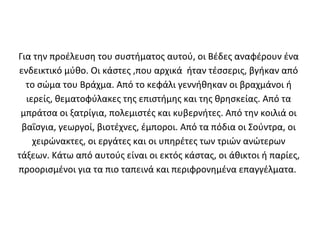 Για την προέλευση του συστήματος αυτού, οι Βέδες αναφέρουν ένα
ενδεικτικό μύθο. Οι κάστες ,που αρχικά ήταν τέσσερις, βγήκαν από
  το σώμα του Βράχμα. Από το κεφάλι γεννήθηκαν οι βραχμάνοι ή
  ιερείς, θεματοφύλακες της επιστήμης και της θρησκείας. Από τα
 μπράτσα οι ξατρίγια, πολεμιστές και κυβερνήτες. Από την κοιλιά οι
 βαΐσγια, γεωργοί, βιοτέχνες, έμποροι. Από τα πόδια οι Σούντρα, οι
    χειρώνακτες, οι εργάτες και οι υπηρέτες των τριών ανώτερων
τάξεων. Κάτω από αυτούς είναι οι εκτός κάστας, οι άθικτοι ή παρίες,
προορισμένοι για τα πιο ταπεινά και περιφρονημένα επαγγέλματα.
 