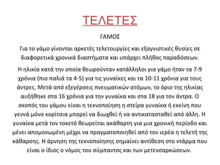 ΤΕΛΕΤΕΣ
                                ΓΑΜΟΣ
  Για το γάμο γίνονται αρκετές τελετουργίες και εξαγνιστικές θυσίες σε
  διαφορετικά χρονικά διαστήματα και υπάρχει πλήθος παραδόσεων.
  Η ηλικία κατά την οποία θεωρούνταν κατάλληλοι για γάμο ήταν τα 7-9
  χρόνια (πιο παλιά τα 4-5) για τις γυναίκες και τα 10-11 χρόνια για τους
  άντρες. Μετά από εξεγέρσεις πνευματικών ατόμων, το όριο της ηλικίας
   αυξήθηκε στα 16 χρόνια για την γυναίκα και στα 18 για τον άντρα. Ο
  σκοπός του γάμου είναι η τεκνοποίηση η στείρα γυναίκα ή εκείνη που
 γεννά μόνο κορίτσια μπορεί να διωχθεί ή να αντικατασταθεί από άλλη. Η
γυναίκα μετά τον τοκετό θεωρείται ακάθαρτη για μια χρονική περίοδο και
μένει απομονωμένη μέχρι να πραγματοποιηθεί από τον ιερέα η τελετή της
κάθαρσης. Η άρνηση της τεκνοποίησης σημαίνει αντίθεση στο ντάρμα που
     είναι ο ίδιος ο νόμος του σύμπαντος και των μετενσαρκώσεων.
 