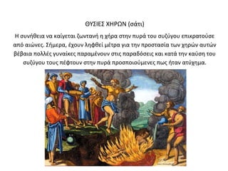 ΘΥΣΙΕΣ ΧΗΡΩΝ (σάτι)
Η συνήθεια να καίγεται ζωντανή η χήρα στην πυρά του συζύγου επικρατούσε
από αιώνες. Σήμερα, έχουν ληφθεί μέτρα για την προστασία των χηρών αυτών
βέβαια πολλές γυναίκες παραμένουν στις παραδόσεις και κατά την καύση του
   συζύγου τους πέφτουν στην πυρά προσποιούμενες πως ήταν ατύχημα.
 