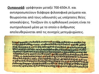 Ουπανισάδ: γράφτηκαν μεταξύ 700-650π.Χ. και
 αντιπροσωπεύουν διάφορα φιλοσοφικά ρεύματα και
 θεωρούνται από τους ινδουιστές ως υπέρτατες θείες
 αποκαλύψεις. Τονίζουν ότι η ορθολογική γνώση είναι το
 σωτηριολογικό μέσο με το οποίο ο άνθρωπος
 απελευθερώνεται από τις συνεχείς μετεμψυχώσεις.
 