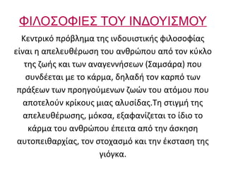ΦΙΛΟΣΟΦΙΕΣ ΤΟΥ ΙΝΔΟΥΙΣΜΟΥ
  Κεντρικό πρόβλημα της ινδουιστικής φιλοσοφίας
είναι η απελευθέρωση του ανθρώπου από τον κύκλο
   της ζωής και των αναγεννήσεων (Σαμσάρα) που
   συνδέεται με το κάρμα, δηλαδή τον καρπό των
 πράξεων των προηγούμενων ζωών του ατόμου που
   αποτελούν κρίκους μιας αλυσίδας.Τη στιγμή της
   απελευθέρωσης, μόκσα, εξαφανίζεται το ίδιο το
    κάρμα του ανθρώπου έπειτα από την άσκηση
 αυτοπειθαρχίας, τον στοχασμό και την έκσταση της
                      γιόγκα.
 