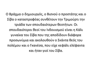 Ο Βράχμα ο δημιουργός, ο Βισνού ο προστάτης και ο
 Σίβα ο καταστροφέας συνθέτουν την Τριμούρτι την
      τριάδα των σπουδαιότερων θεοτήτων. Οι
  σπουδαιότεροι θεοί του Ινδουισμού είναι η Κάλι
   γυναίκα του Σίβα που της αποδίδουν διάφορα
  προσωνύμια και ακολουθούν ο Σκάντα θεός του
 πολέμου και ο Γκανέσα, που είχε κεφάλι ελέφαντα
               και ήταν γιοί του Σίβα.
 