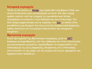 Ιζιακηθή θπξηαξρία
Μεηά ηνλ 8ν αηώλα, ην Ιζιάκ είρε εμαπισζεί ζηε βόξεηα Ιλδία, θαη
πνιινί Ιλδνπηζηέο είραλ κεηαζηξαθεί ζε απηό. Τελ ίδηα επνρή,
νκάδεο πηζηώλ, ππό ηελ επηξξνή ηνπ κνλνζετζηηθνύ Ιζιάκ
επηρείξεζαλ λα εηζάγνπλ ην κνλνζετζκό θαη ζηνλ Ιλδνπηζκό. Τελ
ίδηα επνρή ζρεκαηίζηεθε θαη ε «αίξεζε» ησλ Σηρ, νη νπνίνη είλαη
κνλνζετζηέο θαη ζεσξνύλ όηη είλαη εληειώο δηαθνξεηηθή ζξεζθεία,
θαζώο πηζηεύνπλ ζε έλα κείγκα ηλδνπηζηηθώλ θαη ηζιακηθώλ
δνγκάησλ.
Βξεηαληθή θπξηαξρία
Καηά ηελ πεξίνδν ηεο Βξεηαληθήο θπξηαξρίαο, κεηά ην 1877,
δηάθνξνη κεηαξξπζκηζηέο, ππό ηελ επίδξαζε ησλ λέσλ ηερλνινγηώλ
θαη θηινζνθηθώλ ξεπκάησλ, πξνζπάζεζαλ λα ζπκθηιηώζνπλ ηνλ
Ιλδνπηζκό κε ηηο άιιεο ζξεζθείεο, ζεσξώληαο όηη ν Ιλδνπηζκόο
είλαη δπλαηόλ λα έρεη ρώξν γηα ηε ιαηξεία θαη άιισλ πξνθεηώλ θαη
ζξεζθεπηηθώλ δαζθάισλ.
 