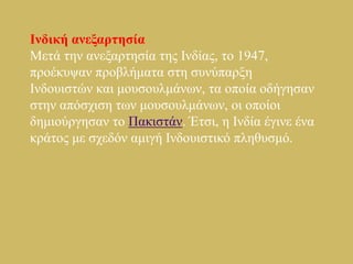 Ιλδηθή αλεμαξηεζία
Μεηά ηελ αλεμαξηεζία ηεο Ιλδίαο, ην 1947,
πξνέθπςαλ πξνβιήκαηα ζηε ζπλύπαξμε
Ιλδνπηζηώλ θαη κνπζνπικάλσλ, ηα νπνία νδήγεζαλ
ζηελ απόζρηζε ησλ κνπζνπικάλσλ, νη νπνίνη
δεκηνύξγεζαλ ην Παθηζηάλ. Έηζη, ε Ιλδία έγηλε έλα
θξάηνο κε ζρεδόλ ακηγή Ιλδνπηζηηθό πιεζπζκό.
 