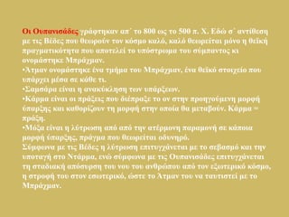 Οη Οππαληζάδεο γξάθηεθαλ απ΄ ην 800 σο ην 500 π. Φ. Εδώ ζ΄ αληίζεζε
κε ηηο Βέδεο πνπ ζεσξνύλ ηνλ θόζκν θαιό, θαιό ζεσξείηαη κόλν ε ζετθή
πξαγκαηηθόηεηα πνπ απνηειεί ην ππόζηξσκα ηνπ ζύκπαληνο θη
νλνκάζηεθε Μπξάρκαλ.
•Άηκαλ νλνκάζηεθε έλα ηκήκα ηνπ Μπξάρκαλ, έλα ζετθό ζηνηρείν πνπ
ππάξρεη κέζα ζε θάζε ηη.
•Σακζάξα είλαη ε αλαθύθιεζε ησλ ππάξμεσλ.
•Κάξκα είλαη νη πξάμεηο πνπ δηέπξαμε ην νλ ζηελ πξνεγνύκελε κνξθή
ύπαξμεο θαη θαζνξίδνπλ ηε κνξθή ζηελ νπνία ζα κεηαβνύλ. Κάξκα =
πξάμε.
•Μόμα είλαη ε ιύηξσζε από από ηελ αηέξκνλε παξακνλή ζε θάπνηα
κνξθή ύπαξμεο, πξάγκα πνπ ζεσξείηαη νδπλεξό.
Σύκθσλα κε ηηο Βέδεο ε ιύηξσζε επηηπγράλεηαη κε ην ζεβαζκό θαη ηελ
ππνηαγή ζην Νηάξκα, ελώ ζύκθσλα κε ηηο Οππαληζάδεο επηηπγράλεηαη
ηε ζηαδηαθή απόζπξζε ηνπ λνπ ηνπ αλζξώπνπ από ηνλ εμσηεξηθό θόζκν,
ε ζηξνθή ηνπ ζηνλ εζσηεξηθό, ώζηε ην Άηκαλ ηνπ λα ηαπηηζηεί κε ην
Μπξάρκαλ.
 