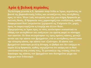 Αξία ή βεδηθή πεξίνδνο
Τε δεύηεξε ρηιηεηία π.Φ. έθηαζαλ ζηελ Ιλδία νη Άξηνη, πεξλώληαο ηα
βνπλά ηεο βνξεηνδπηηθήο Ιλδίαο θαη εθηνπίδνληαο ηνπο απηόρζνλεο
πξνο ην λόην. Ήηαλ ιαόο πνιεκηθόο θαη είρε κηα πιήξε ζξεζθεία κε
πνιινύο ζενύο. Η ζξεζθεία ηνπο ραξαθηεξίδεηαη ενοθεϊστική, θαζώο
δηαθνξεηηθνί ζενί ιαηξεύνληαη μερσξηζηά σο Υπέξηαην Ολ, ρσξίο
όκσο λα παξαγλσξίδεηαη ε ύπαξμε θαη άιισλ ζεώλ.
Πξνρσξώληαο νη Άξηνη πξνο ην λόην, θαηέθηεζαλ νπζηαζηηθά ηα
εδάθε ησλ απηνρζόλσλ θαη εηζήγαγαλ γηα πξώηε θνξά ην ζύζηεκα
ησλ θαζηώλ. Οη ίδηνη ζπγθξόηεζαλ ηηο ηξεηο πξώηεο θάζηεο, κεηαμύ
απηώλ θαη ηελ θάζηα ησλ βξαρκάλσλ, ελώ νη απηόρζνλεο απνηέιεζαλ
ηελ ηέηαξηε θάζηα, ηελ θάζηα ησλ «Σνύληξα». Η θάζηα ησλ
βξαρκάλσλ απέθηεζε κεγάιε δύλακε, ζε βαζκό πνπ δελ ππάξρεη ζε
θακία άιιε ζξεζθεία, θαζώο ηζρπξίδνληαη όηη αθόκε θαη νη ζενί
ππνηάζζνληαη ζηε γλώζε ηνπο. Τν κνλνπώιην ηεο γλώζεο είλαη έλα
δηθαίσκα ηεο θάζηαο ησλ βξαρκάλσλ πνπ δηαηεξείηαη κέρξη θαη
ζήκεξα ζηνλ Ιλδνπηζκό.
 