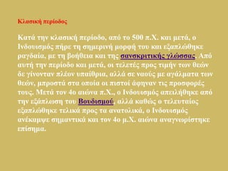 Κιαζηθή πεξίνδνο

Καηά ηελ θιαζηθή πεξίνδν, από ην 500 π.Φ. θαη κεηά, ν
Ιλδνπηζκόο πήξε ηε ζεκεξηλή κνξθή ηνπ θαη εμαπιώζεθε
ξαγδαία, κε ηε βνήζεηα θαη ηεο ζαλζθξηηηθήο γιώζζαο. Από
απηή ηελ πεξίνδν θαη κεηά, νη ηειεηέο πξνο ηηκήλ ησλ ζεώλ
δε γίλνληαλ πιένλ ππαίζξηα, αιιά ζε λανύο κε αγάικαηα ησλ
ζεώλ, κπξνζηά ζηα νπνία νη πηζηνί άθελαλ ηηο πξνζθνξέο
ηνπο. Μεηά ηνλ 4ν αηώλα π.Φ., ν Ιλδνπηζκόο απεηιήζεθε από
ηελ εμάπισζε ηνπ Βνπδηζκνύ, αιιά θαζώο ν ηειεπηαίνο
εμαπιώζεθε ηειηθά πξνο ηα αλαηνιηθά, ν Ιλδνπηζκόο
αλέθακςε ζεκαληηθά θαη ηνλ 4ν κ.Φ. αηώλα αλαγλσξίζηεθε
επίζεκα.
 