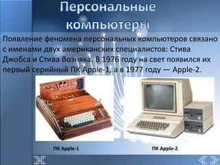 Появление феномена персональных компьютеров связано
с именами двух американских специалистов: Стива
Джобса и Стива Возняка. В 1976 году на свет появился их
первый серийный ПК Apple-1, а в 1977 году — Apple-2.




            ПК Apple-1                ПК Apple-2.
 