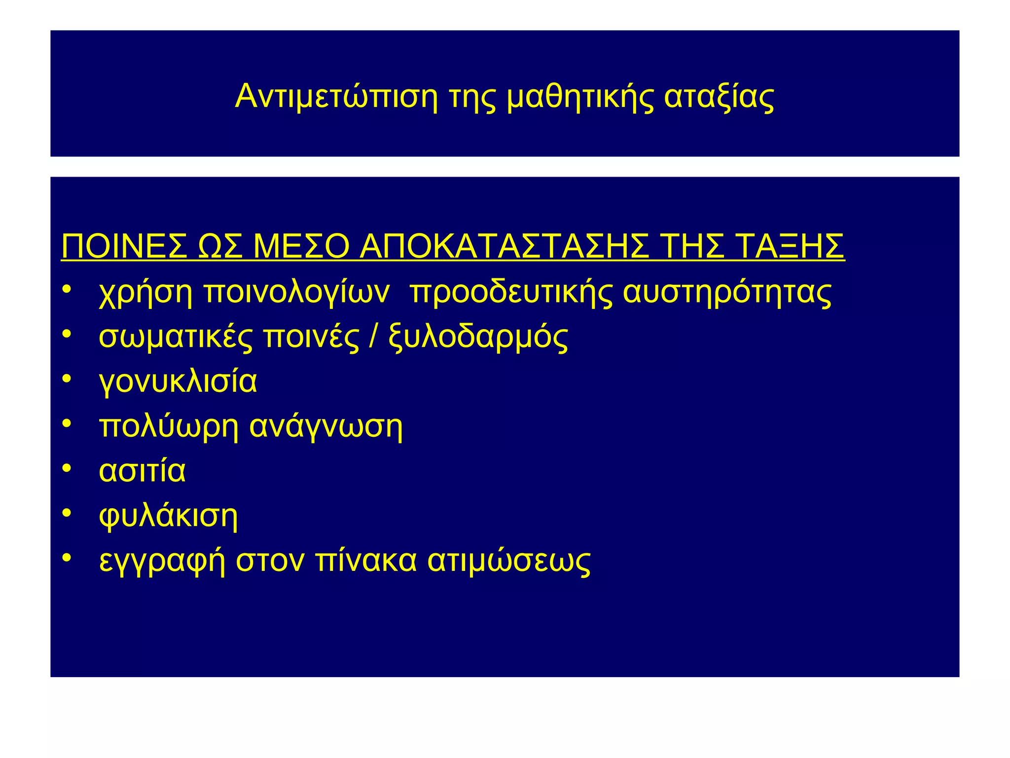 Αντιμετώπιση της μαθητικής αταξίας



ΠΟΙΝΕΣ ΩΣ ΜΕΣΟ ΑΠΟΚΑΤΑΣΤΑΣΗΣ ΤΗΣ ΤΑΞΗΣ
• χρήση ποινολογίων προοδευτικής αυστηρότητας
• σωματικές ποινές / ξυλοδαρμός
• γονυκλισία
• πολύωρη ανάγνωση
• ασιτία
• φυλάκιση
• εγγραφή στον πίνακα ατιμώσεως
 