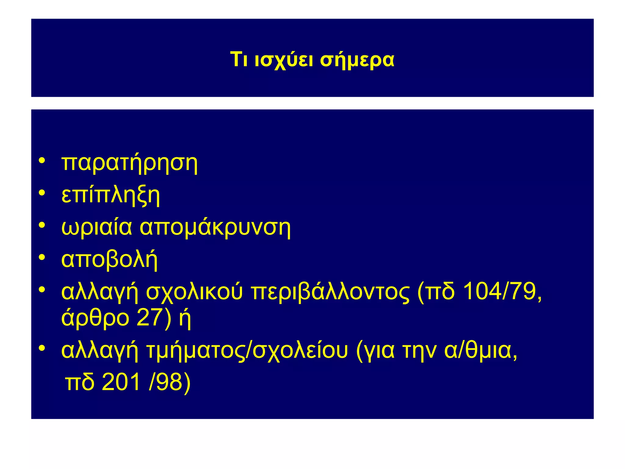 Τι ισχύει σήμερα



• παρατήρηση
• επίπληξη
• ωριαία απομάκρυνση
• αποβολή
• αλλαγή σχολικού περιβάλλοντος (πδ 104/79,
  άρθρο 27) ή
• αλλαγή τμήματος/σχολείου (για την α/θμια,
  πδ 201 /98)
 