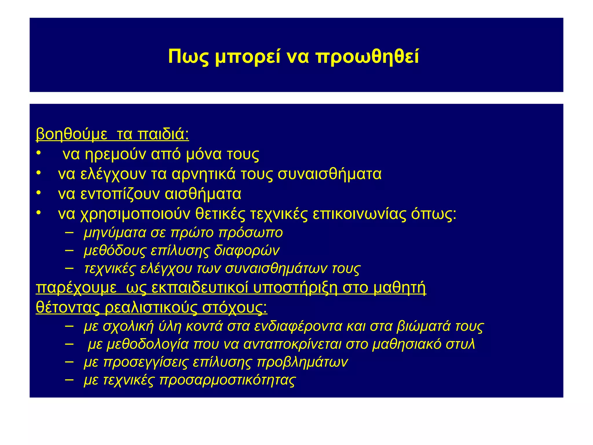 Πως μπορεί να προωθηθεί


βοηθούμε τα παιδιά:
• να ηρεμούν από μόνα τους
• να ελέγχουν τα αρνητικά τους συναισθήματα
• να εντοπίζουν αισθήματα
• να χρησιμοποιούν θετικές τεχνικές επικοινωνίας όπως:
   – μηνύματα σε πρώτο πρόσωπο
   – μεθόδους επίλυσης διαφορών
   – τεχνικές ελέγχου των συναισθημάτων τους
παρέχουμε ως εκπαιδευτικοί υποστήριξη στο μαθητή
θέτοντας ρεαλιστικούς στόχους:
   –   με σχολική ύλη κοντά στα ενδιαφέροντα και στα βιώματά τους
   –    με μεθοδολογία που να ανταποκρίνεται στο μαθησιακό στυλ
   –   με προσεγγίσεις επίλυσης προβλημάτων
   –   με τεχνικές προσαρμοστικότητας
 
