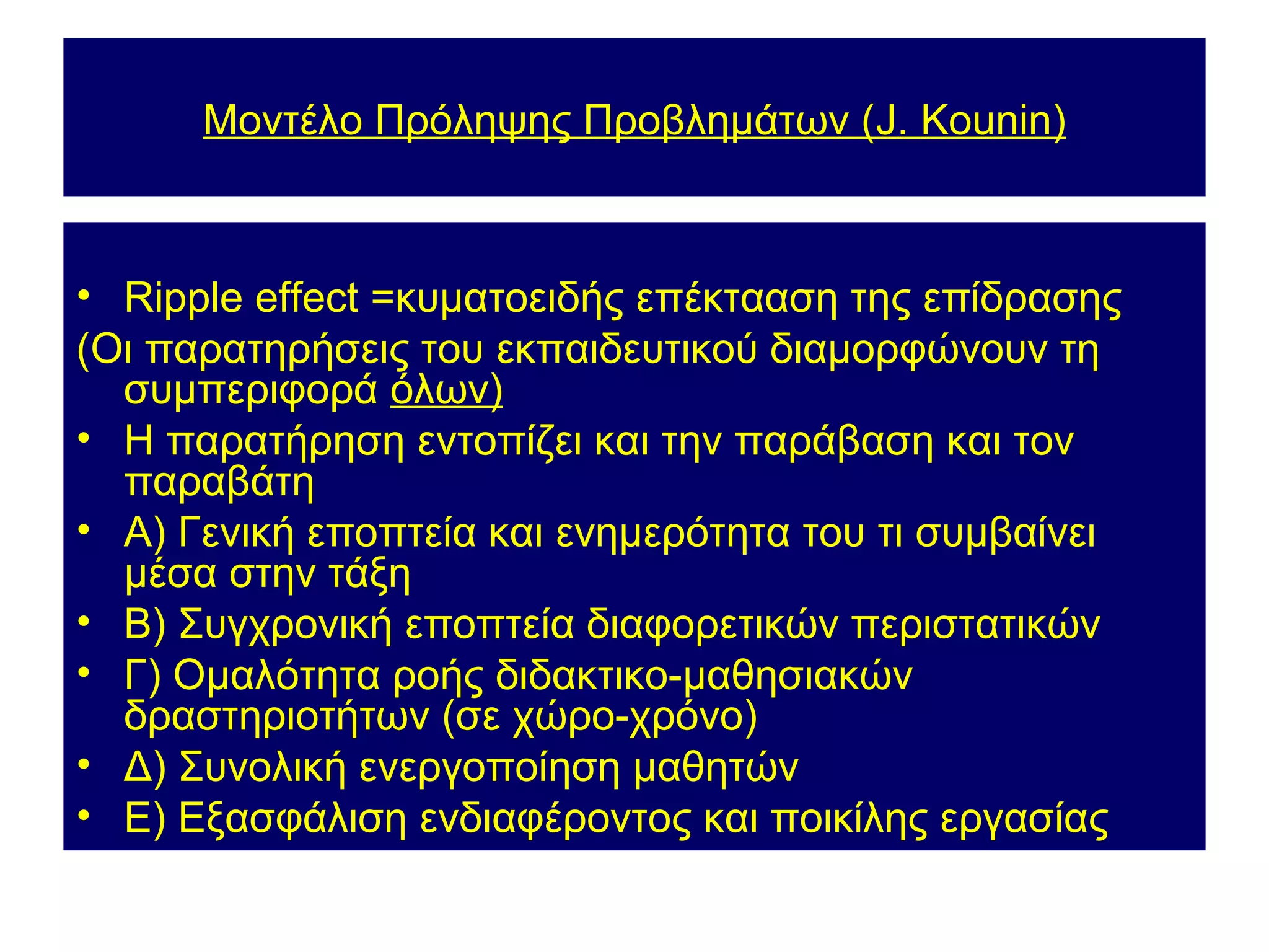 Μοντέλο Πρόληψης Προβλημάτων (J. Kounin)



• Ripple effect =κυματοειδής επέκτααση της επίδρασης
(Οι παρατηρήσεις του εκπαιδευτικού διαμορφώνουν τη
  συμπεριφορά όλων)
• Η παρατήρηση εντοπίζει και την παράβαση και τον
  παραβάτη
• Α) Γενική εποπτεία και ενημερότητα του τι συμβαίνει
  μέσα στην τάξη
• Β) Συγχρονική εποπτεία διαφορετικών περιστατικών
• Γ) Ομαλότητα ροής διδακτικο-μαθησιακών
  δραστηριοτήτων (σε χώρο-χρόνο)
• Δ) Συνολική ενεργοποίηση μαθητών
• Ε) Εξασφάλιση ενδιαφέροντος και ποικίλης εργασίας
 