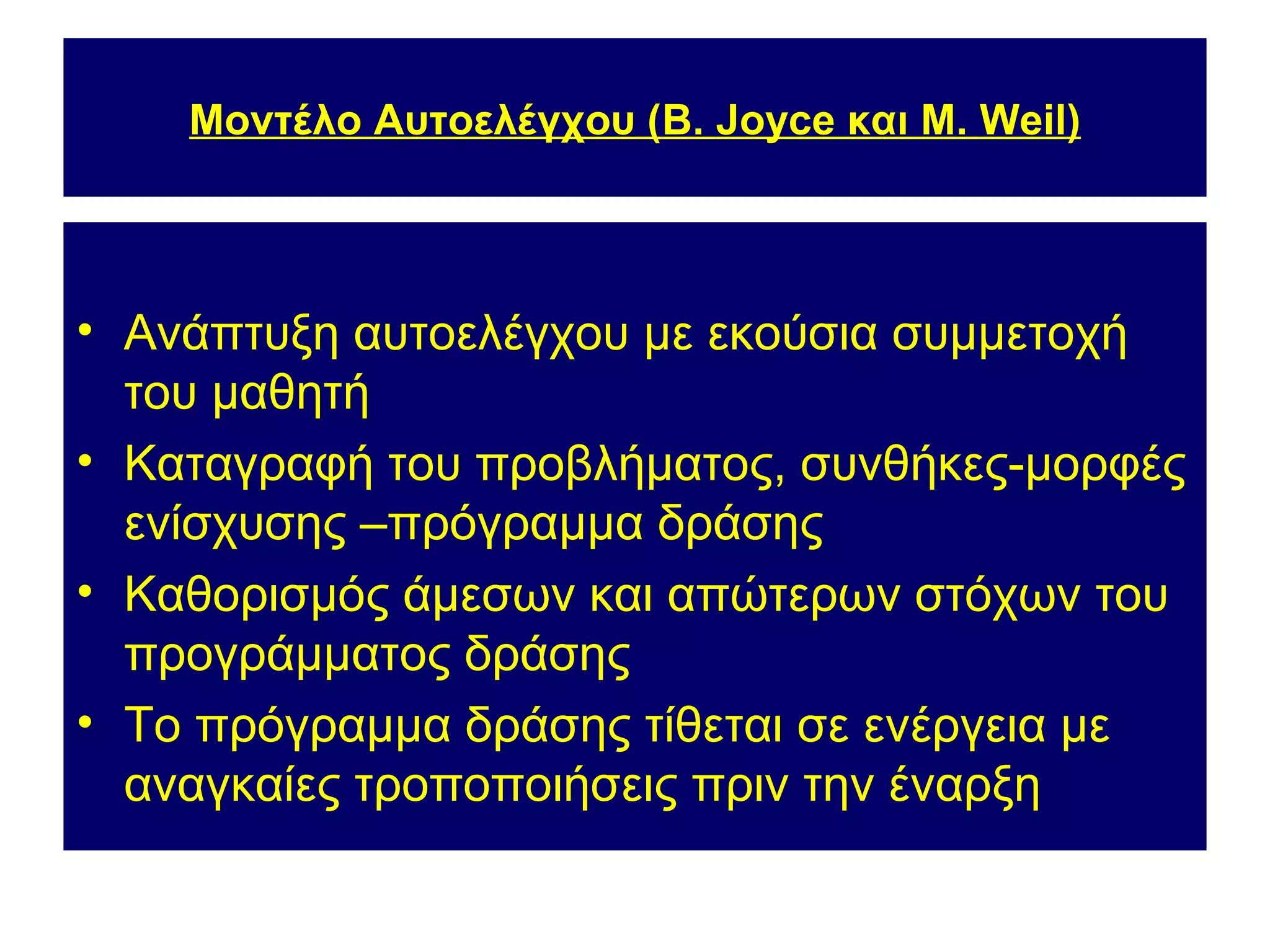 Μοντέλο Αυτοελέγχου (B. Joyce και M. Weil)




• Ανάπτυξη αυτοελέγχου με εκούσια συμμετοχή
  του μαθητή
• Καταγραφή του προβλήματος, συνθήκες-μορφές
  ενίσχυσης –πρόγραμμα δράσης
• Καθορισμός άμεσων και απώτερων στόχων του
  προγράμματος δράσης
• Το πρόγραμμα δράσης τίθεται σε ενέργεια με
  αναγκαίες τροποποιήσεις πριν την έναρξη
 