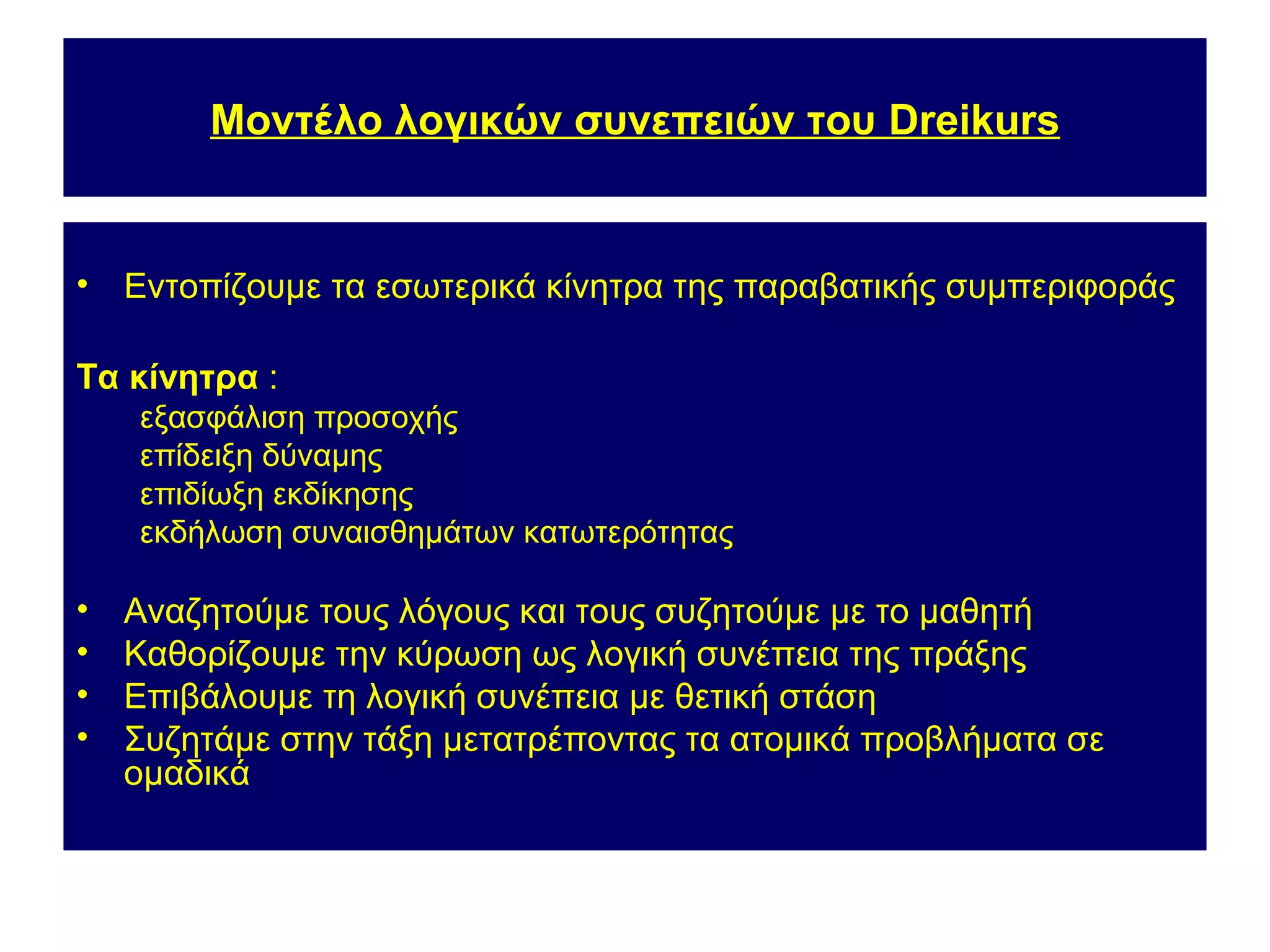 Μοντέλο λογικών συνεπειών του Dreikurs


•   Εντοπίζουμε τα εσωτερικά κίνητρα της παραβατικής συμπεριφοράς

Τα κίνητρα :
    εξασφάλιση προσοχής
    επίδειξη δύναμης
    επιδίωξη εκδίκησης
    εκδήλωση συναισθημάτων κατωτερότητας

•   Αναζητούμε τους λόγους και τους συζητούμε με το μαθητή
•   Καθορίζουμε την κύρωση ως λογική συνέπεια της πράξης
•   Επιβάλουμε τη λογική συνέπεια με θετική στάση
•   Συζητάμε στην τάξη μετατρέποντας τα ατομικά προβλήματα σε
    ομαδικά
 
