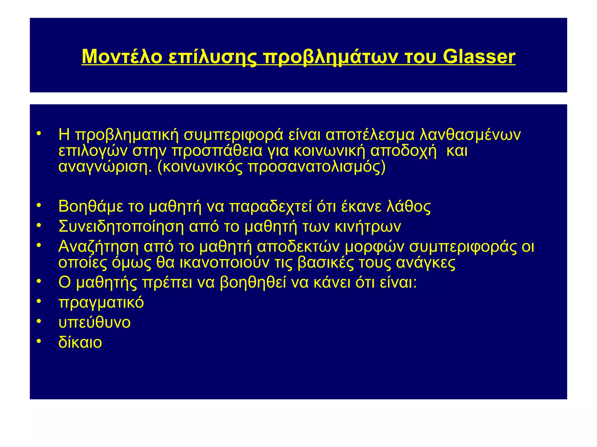 Μοντέλο επίλυσης προβλημάτων του Glasser


•   Η προβληματική συμπεριφορά είναι αποτέλεσμα λανθασμένων
    επιλογών στην προσπάθεια για κοινωνική αποδοχή και
    αναγνώριση. (κοινωνικός προσανατολισμός)

•   Βοηθάμε το μαθητή να παραδεχτεί ότι έκανε λάθος
•   Συνειδητοποίηση από το μαθητή των κινήτρων
•   Αναζήτηση από το μαθητή αποδεκτών μορφών συμπεριφοράς οι
    οποίες όμως θα ικανοποιούν τις βασικές τους ανάγκες
•   Ο μαθητής πρέπει να βοηθηθεί να κάνει ότι είναι:
•   πραγματικό
•   υπεύθυνο
•   δίκαιο
 