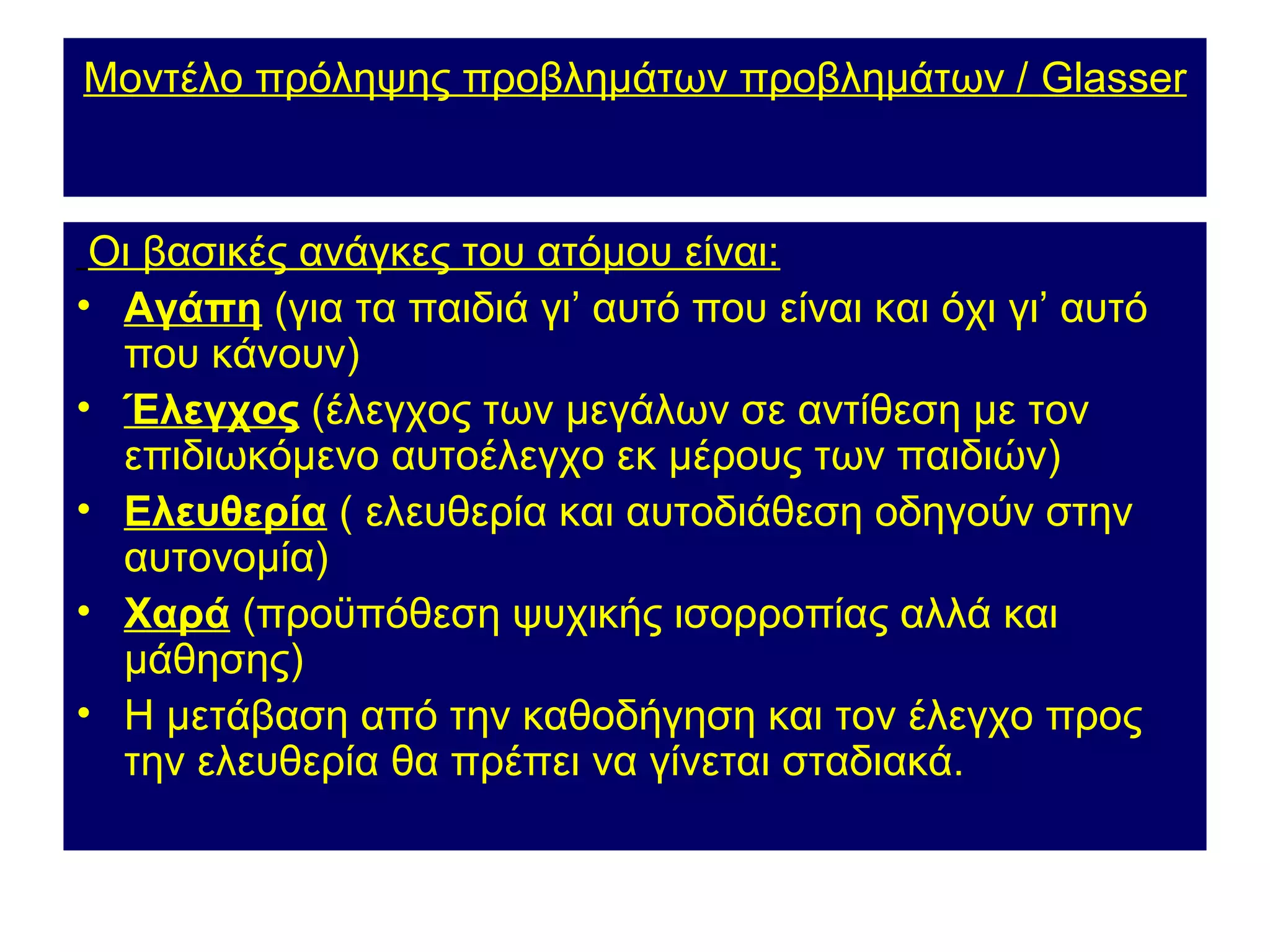 Μοντέλο πρόληψης προβλημάτων προβλημάτων / Glasser



 Οι βασικές ανάγκες του ατόμου είναι:
• Αγάπη (για τα παιδιά γι’ αυτό που είναι και όχι γι’ αυτό
  που κάνουν)
• Έλεγχος (έλεγχος των μεγάλων σε αντίθεση με τον
  επιδιωκόμενο αυτοέλεγχο εκ μέρους των παιδιών)
• Ελευθερία ( ελευθερία και αυτοδιάθεση οδηγούν στην
  αυτονομία)
• Χαρά (προϋπόθεση ψυχικής ισορροπίας αλλά και
  μάθησης)
• Η μετάβαση από την καθοδήγηση και τον έλεγχο προς
  την ελευθερία θα πρέπει να γίνεται σταδιακά.
 