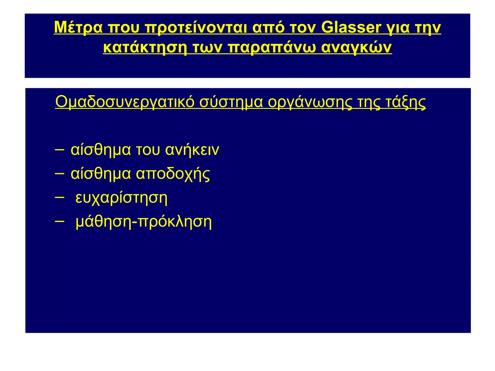 Μέτρα που προτείνονται από τον Glasser για την
     κατάκτηση των παραπάνω αναγκών


Ομαδοσυνεργατικό σύστημα οργάνωσης της τάξης

–   αίσθημα του ανήκειν
–   αίσθημα αποδοχής
–   ευχαρίστηση
–   μάθηση-πρόκληση
 