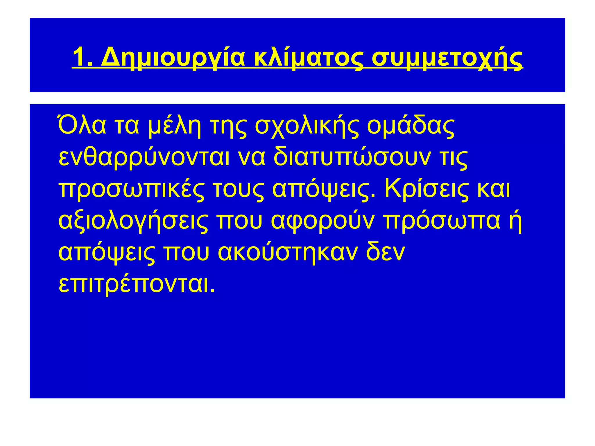 1. Δημιουργία κλίματος συμμετοχής

Όλα τα μέλη της σχολικής ομάδας
ενθαρρύνονται να διατυπώσουν τις
προσωπικές τους απόψεις. Κρίσεις και
αξιολογήσεις που αφορούν πρόσωπα ή
απόψεις που ακούστηκαν δεν
επιτρέπονται.
 