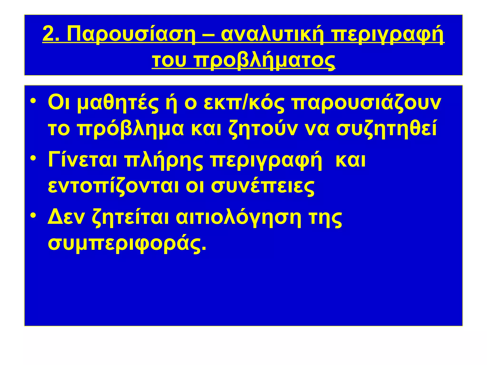 2. Παρουσίαση – αναλυτική περιγραφή
          του προβλήματος
• Οι μαθητές ή ο εκπ/κός παρουσιάζουν
  το πρόβλημα και ζητούν να συζητηθεί
• Γίνεται πλήρης περιγραφή και
  εντοπίζονται οι συνέπειες
• Δεν ζητείται αιτιολόγηση της
  συμπεριφοράς.
 