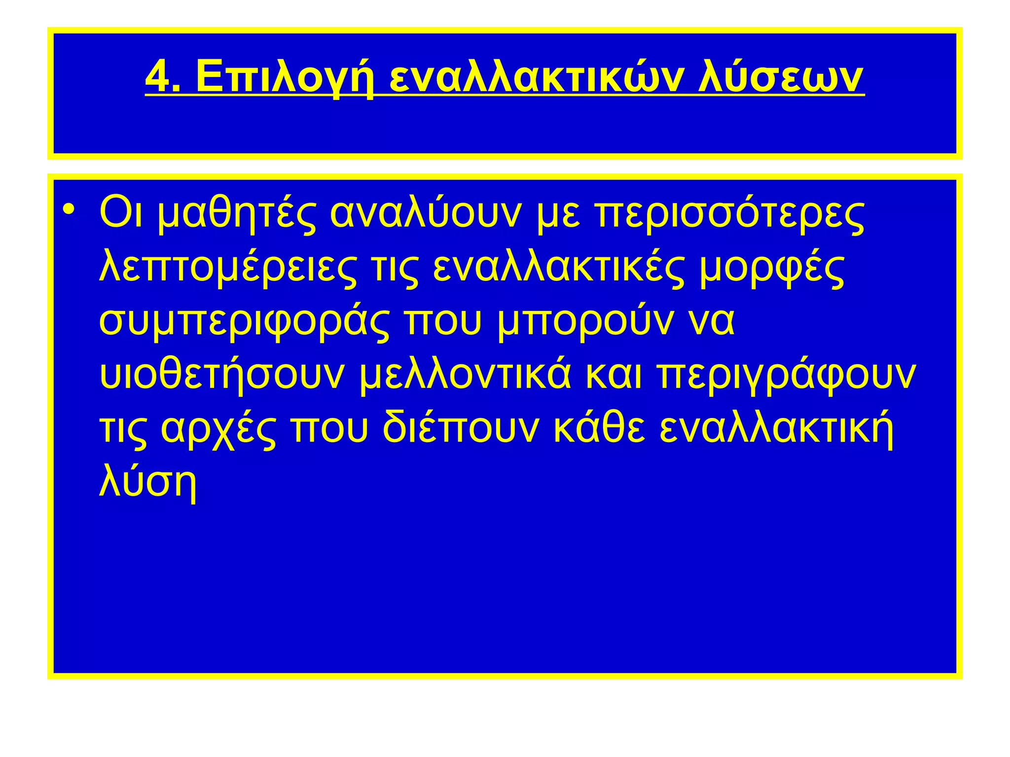 4. Επιλογή εναλλακτικών λύσεων

• Οι μαθητές αναλύουν με περισσότερες
  λεπτομέρειες τις εναλλακτικές μορφές
  συμπεριφοράς που μπορούν να
  υιοθετήσουν μελλοντικά και περιγράφουν
  τις αρχές που διέπουν κάθε εναλλακτική
  λύση
 
