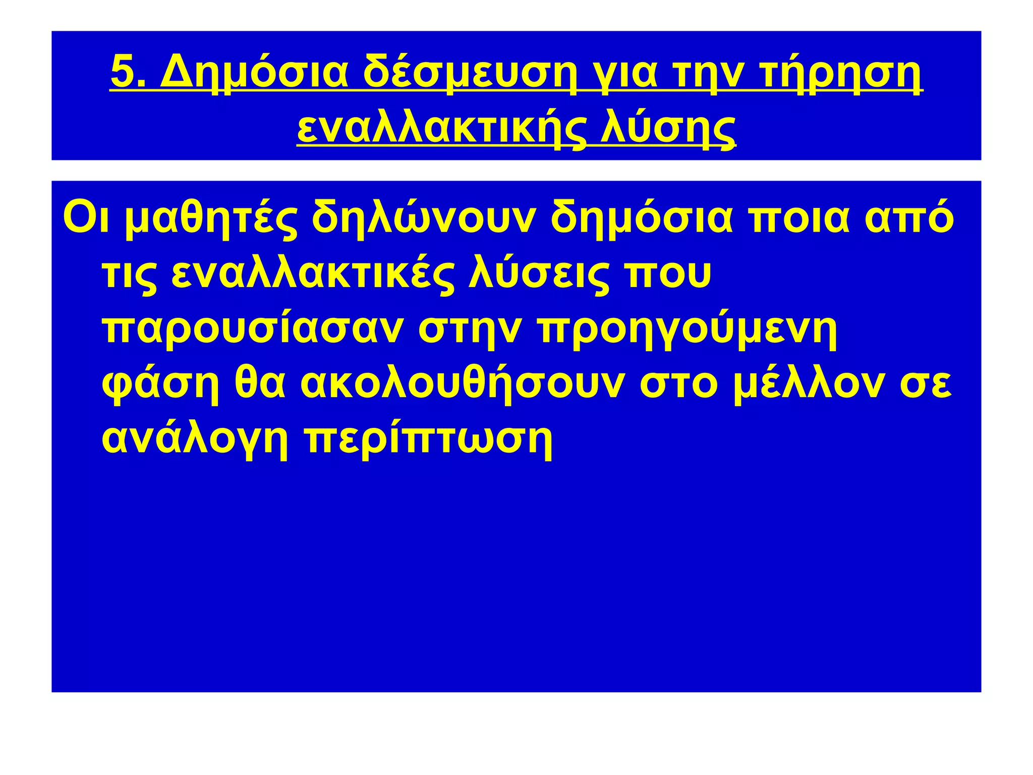 5. Δημόσια δέσμευση για την τήρηση
         εναλλακτικής λύσης
Οι μαθητές δηλώνουν δημόσια ποια από
 τις εναλλακτικές λύσεις που
 παρουσίασαν στην προηγούμενη
 φάση θα ακολουθήσουν στο μέλλον σε
 ανάλογη περίπτωση
 
