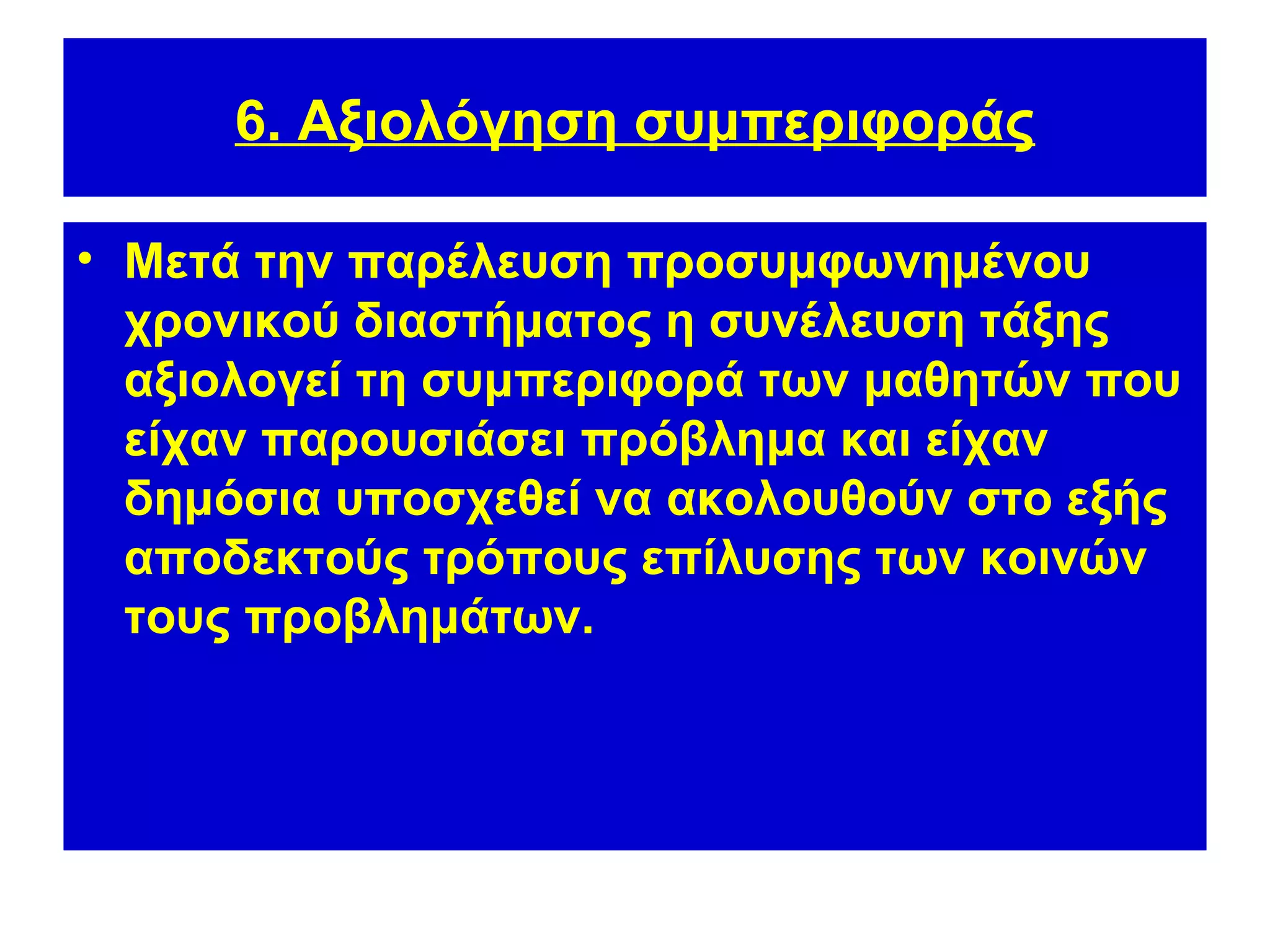 6. Αξιολόγηση συμπεριφοράς

• Μετά την παρέλευση προσυμφωνημένου
  χρονικού διαστήματος η συνέλευση τάξης
  αξιολογεί τη συμπεριφορά των μαθητών που
  είχαν παρουσιάσει πρόβλημα και είχαν
  δημόσια υποσχεθεί να ακολουθούν στο εξής
  αποδεκτούς τρόπους επίλυσης των κοινών
  τους προβλημάτων.
 
