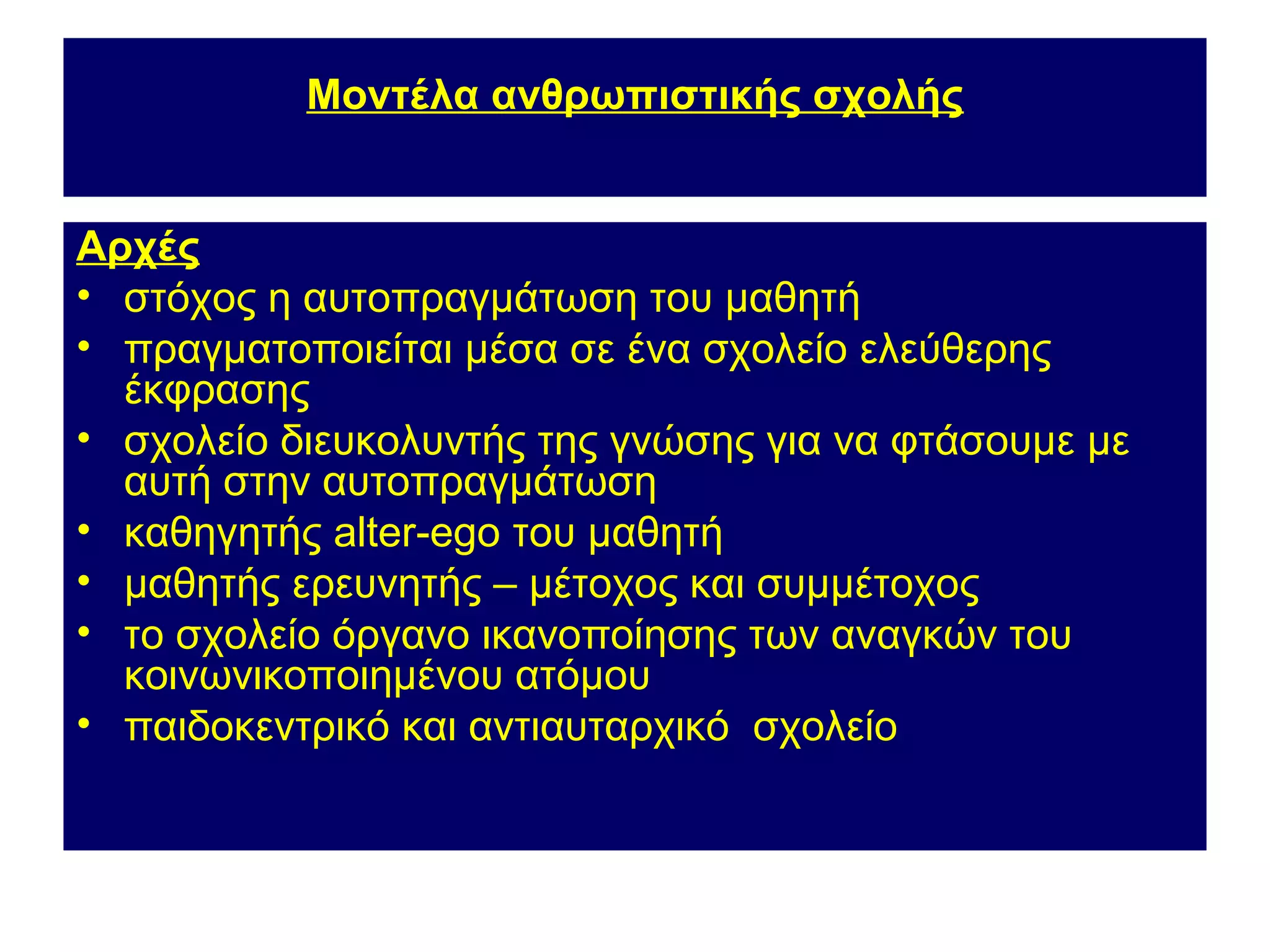 Μοντέλα ανθρωπιστικής σχολής


Αρχές
• στόχος η αυτοπραγμάτωση του μαθητή
• πραγματοποιείται μέσα σε ένα σχολείο ελεύθερης
  έκφρασης
• σχολείο διευκολυντής της γνώσης για να φτάσουμε με
  αυτή στην αυτοπραγμάτωση
• καθηγητής alter-ego του μαθητή
• μαθητής ερευνητής – μέτοχος και συμμέτοχος
• το σχολείο όργανο ικανοποίησης των αναγκών του
  κοινωνικοποιημένου ατόμου
• παιδοκεντρικό και αντιαυταρχικό σχολείο
 