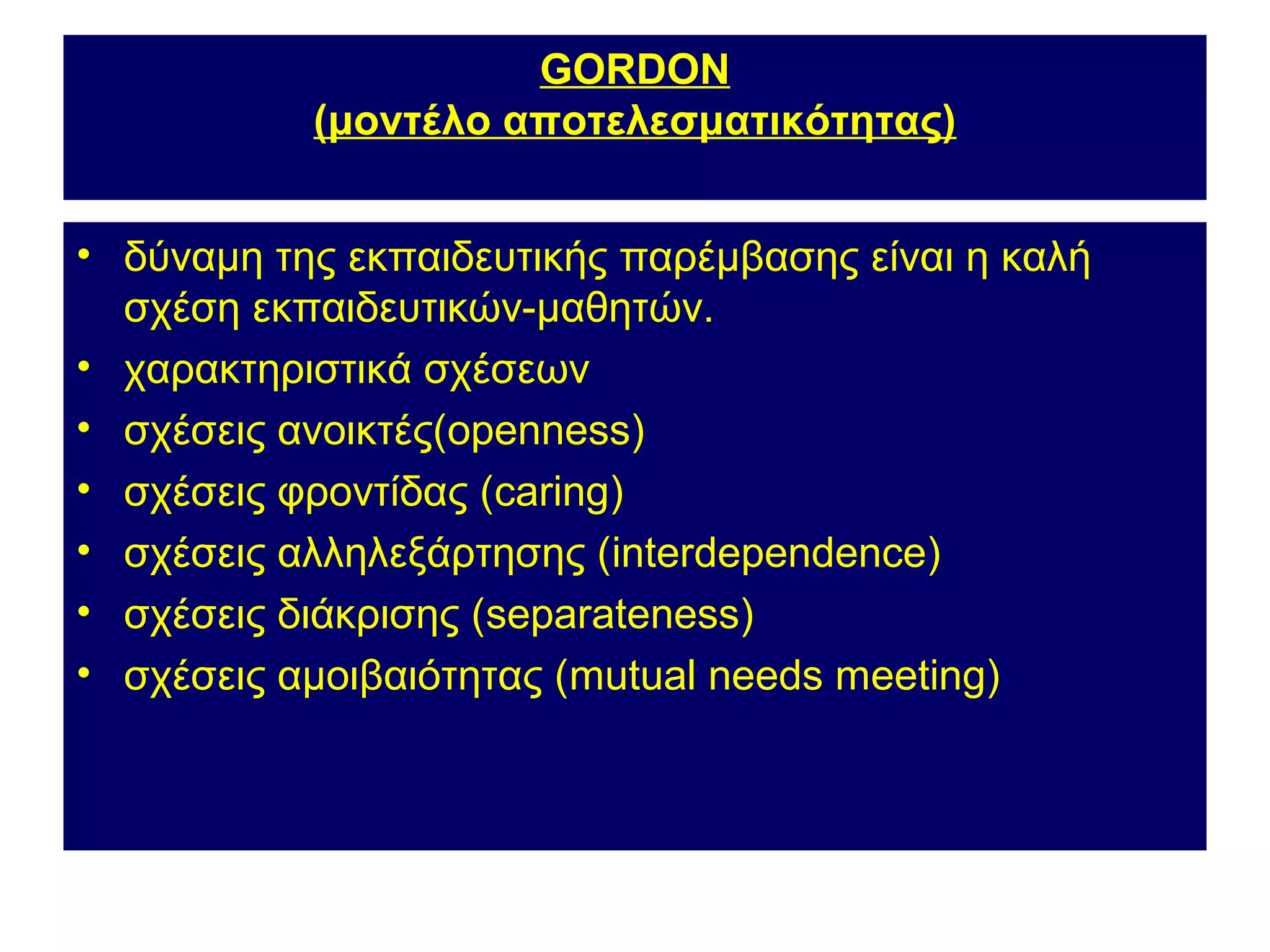GORDON
           (μοντέλο αποτελεσματικότητας)


• δύναμη της εκπαιδευτικής παρέμβασης είναι η καλή
  σχέση εκπαιδευτικών-μαθητών.
• χαρακτηριστικά σχέσεων
• σχέσεις ανοικτές(openness)
• σχέσεις φροντίδας (caring)
• σχέσεις αλληλεξάρτησης (interdependence)
• σχέσεις διάκρισης (separateness)
• σχέσεις αμοιβαιότητας (mutual needs meeting)
 