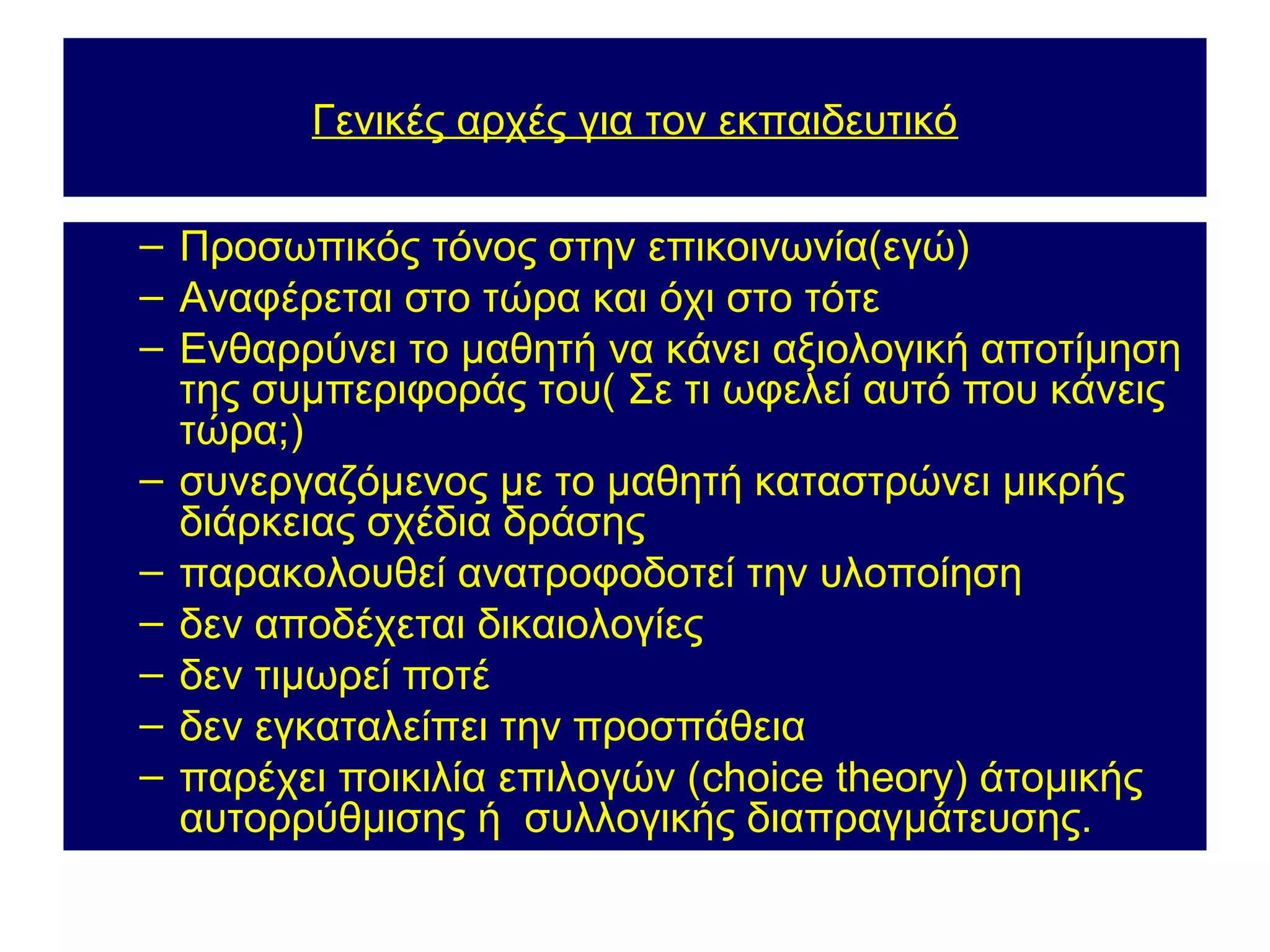 Γενικές αρχές για τον εκπαιδευτικό

– Προσωπικός τόνος στην επικοινωνία(εγώ)
– Αναφέρεται στο τώρα και όχι στο τότε
– Ενθαρρύνει το μαθητή να κάνει αξιολογική αποτίμηση
  της συμπεριφοράς του( Σε τι ωφελεί αυτό που κάνεις
  τώρα;)
– συνεργαζόμενος με το μαθητή καταστρώνει μικρής
  διάρκειας σχέδια δράσης
– παρακολουθεί ανατροφοδοτεί την υλοποίηση
– δεν αποδέχεται δικαιολογίες
– δεν τιμωρεί ποτέ
– δεν εγκαταλείπει την προσπάθεια
– παρέχει ποικιλία επιλογών (choice theory) άτομικής
  αυτορρύθμισης ή συλλογικής διαπραγμάτευσης.
 
