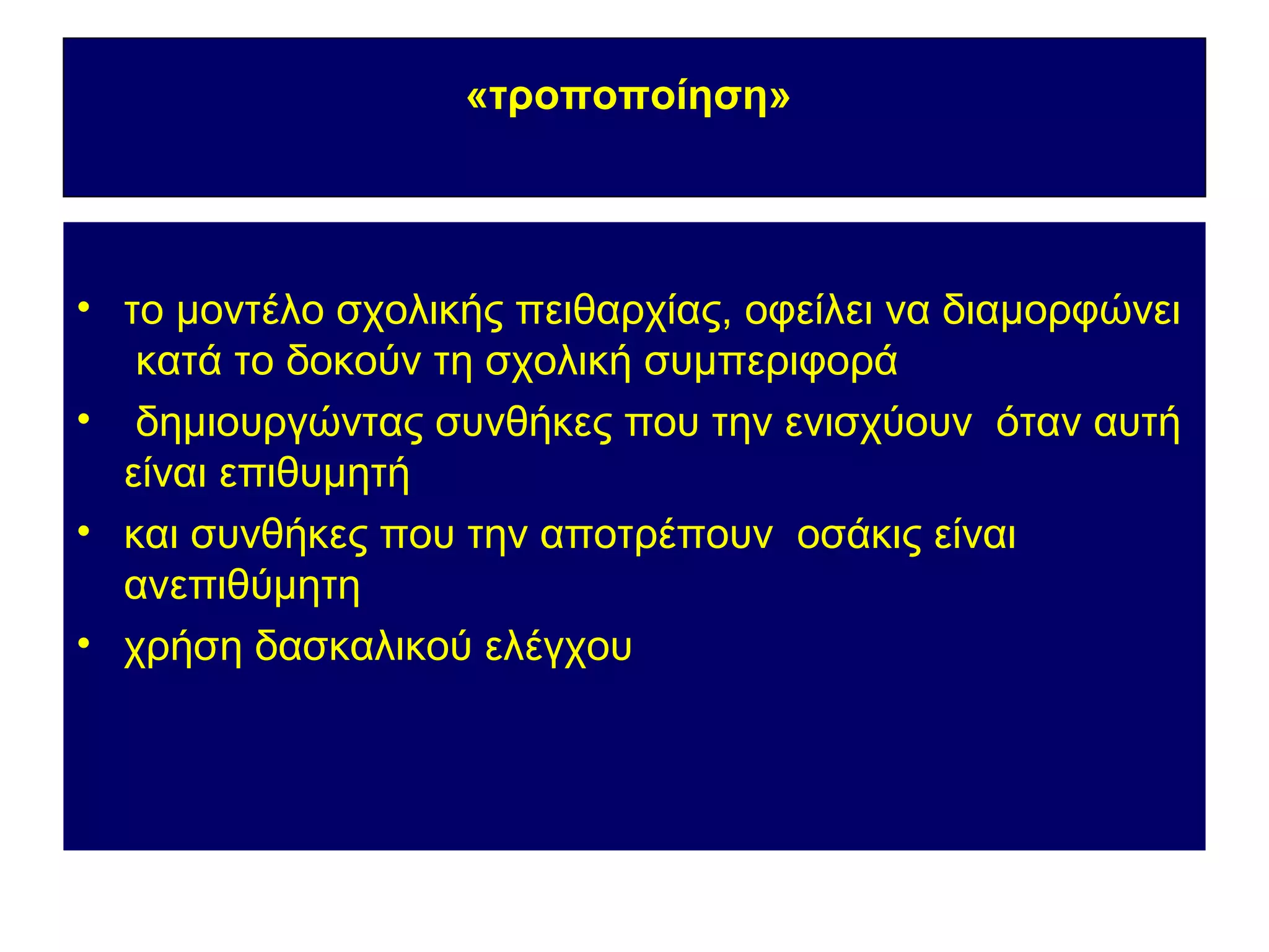 «τροποποίηση»




• το μοντέλο σχολικής πειθαρχίας, οφείλει να διαμορφώνει
   κατά το δοκούν τη σχολική συμπεριφορά
• δημιουργώντας συνθήκες που την ενισχύουν όταν αυτή
  είναι επιθυμητή
• και συνθήκες που την αποτρέπουν οσάκις είναι
  ανεπιθύμητη
• χρήση δασκαλικού ελέγχου
 