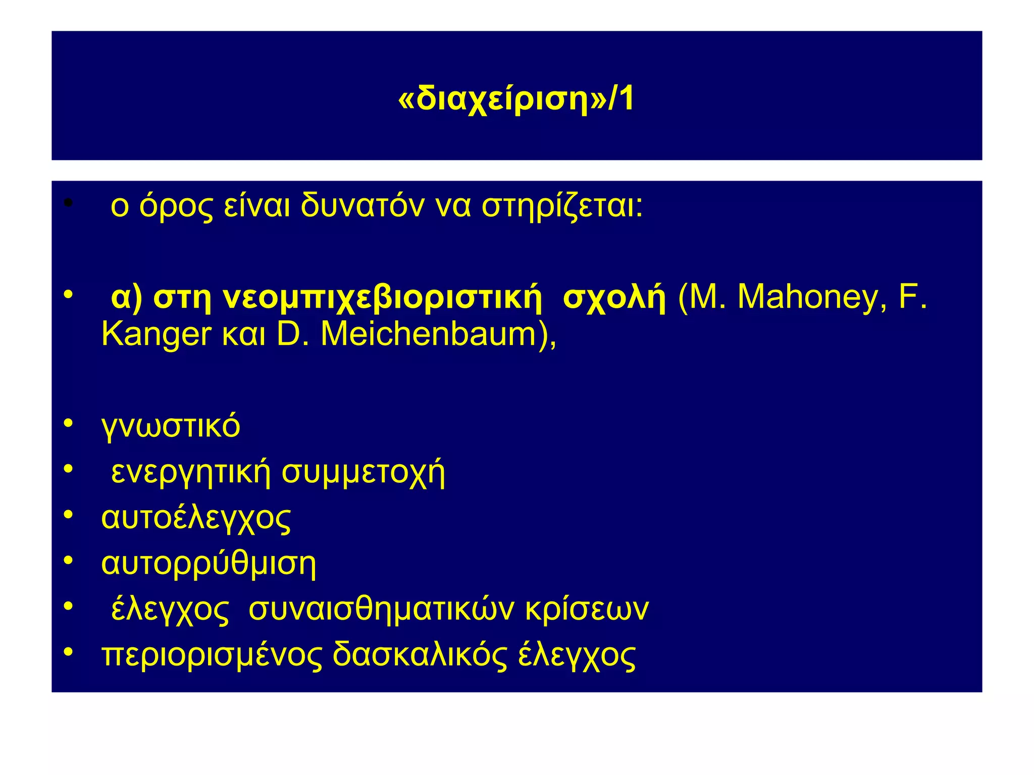 «διαχείριση»/1


•   ο όρος είναι δυνατόν να στηρίζεται:

•   α) στη νεομπιχεβιοριστική σχολή (M. Mahoney, F.
    Kanger και D. Meichenbaum),

•   γνωστικό
•    ενεργητική συμμετοχή
•   αυτοέλεγχος
•   αυτορρύθμιση
•    έλεγχος συναισθηματικών κρίσεων
•   περιορισμένος δασκαλικός έλεγχος
 