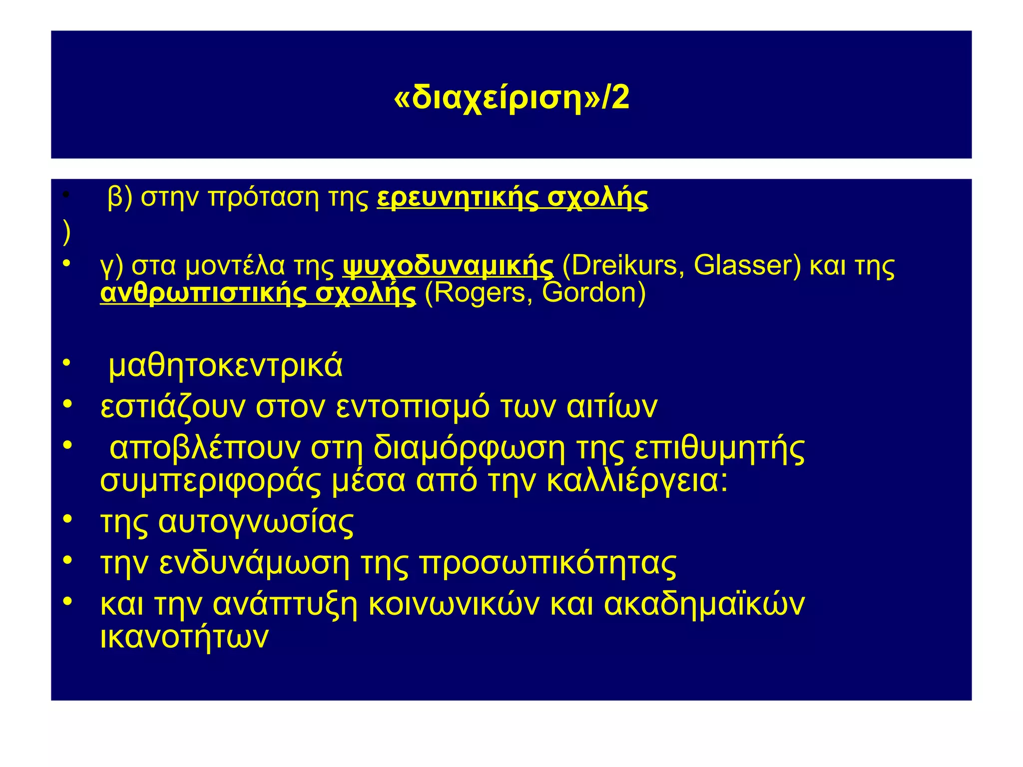 «διαχείριση»/2

•   β) στην πρόταση της ερευνητικής σχολής
)
•   γ) στα μοντέλα της ψυχοδυναμικής (Dreikurs, Glasser) και της
    ανθρωπιστικής σχολής (Rogers, Gordon)

•    μαθητοκεντρικά
•   εστιάζουν στον εντοπισμό των αιτίων
•    αποβλέπουν στη διαμόρφωση της επιθυμητής
    συμπεριφοράς μέσα από την καλλιέργεια:
•   της αυτογνωσίας
•   την ενδυνάμωση της προσωπικότητας
•   και την ανάπτυξη κοινωνικών και ακαδημαϊκών
    ικανοτήτων
 