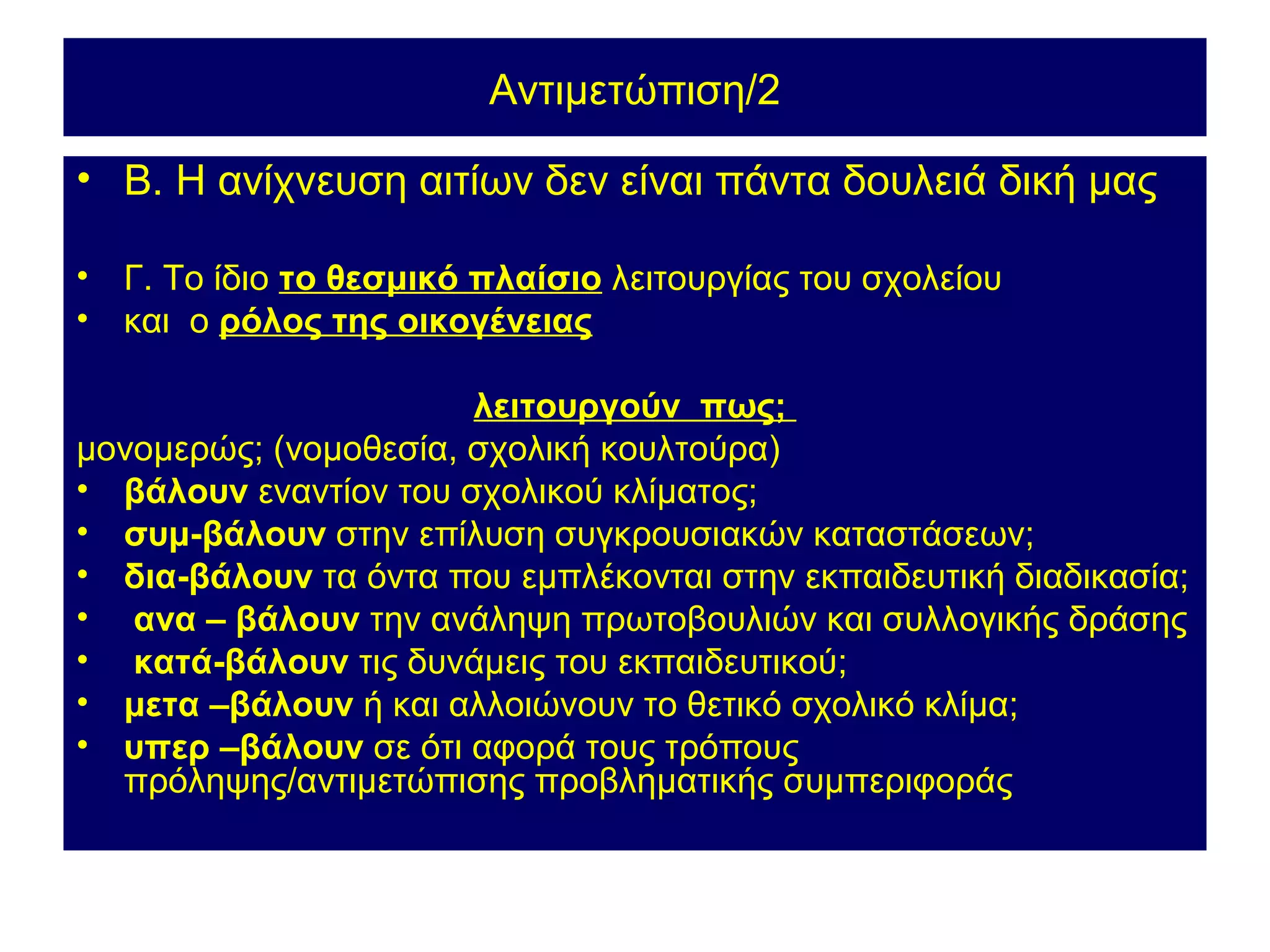 Αντιμετώπιση/2

• Β. Η ανίχνευση αιτίων δεν είναι πάντα δουλειά δική μας

•   Γ. Το ίδιο το θεσμικό πλαίσιο λειτουργίας του σχολείου
•   και ο ρόλος της οικογένειας

                       λειτουργούν πως;
μονομερώς; (νομοθεσία, σχολική κουλτούρα)
• βάλουν εναντίον του σχολικού κλίματος;
• συμ-βάλουν στην επίλυση συγκρουσιακών καταστάσεων;
• δια-βάλουν τα όντα που εμπλέκονται στην εκπαιδευτική διαδικασία;
• ανα – βάλουν την ανάληψη πρωτοβουλιών και συλλογικής δράσης
• κατά-βάλουν τις δυνάμεις του εκπαιδευτικού;
• μετα –βάλουν ή και αλλοιώνουν το θετικό σχολικό κλίμα;
• υπερ –βάλουν σε ότι αφορά τους τρόπους
  πρόληψης/αντιμετώπισης προβληματικής συμπεριφοράς
 
