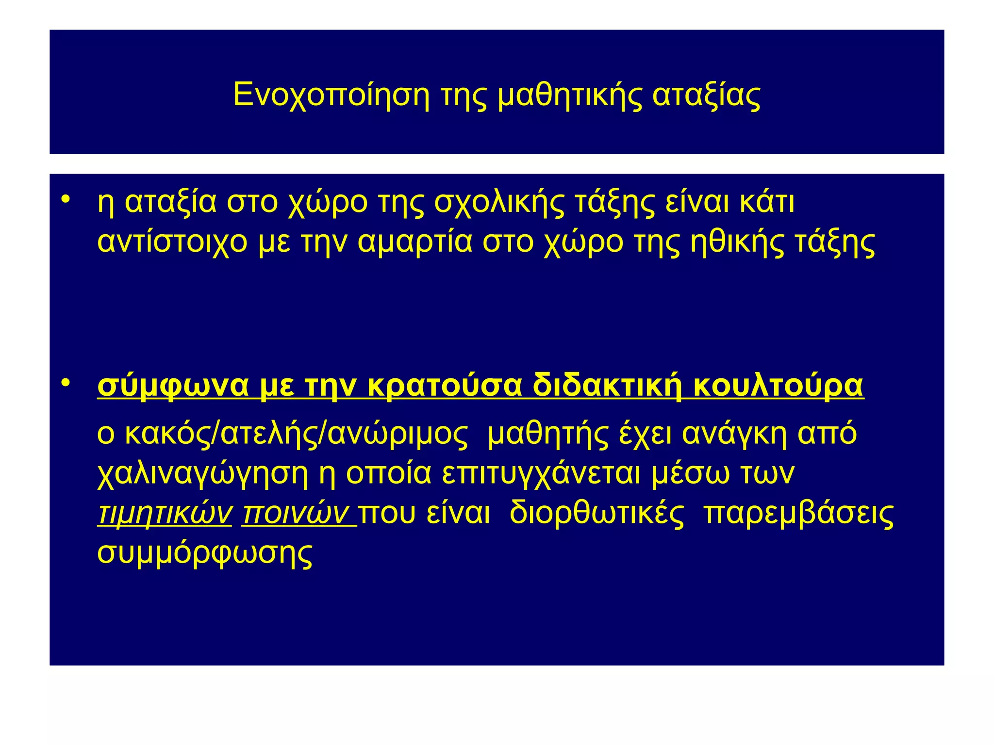 Ενοχοποίηση της μαθητικής αταξίας


• η αταξία στο χώρο της σχολικής τάξης είναι κάτι
  αντίστοιχο με την αμαρτία στο χώρο της ηθικής τάξης



• σύμφωνα με την κρατούσα διδακτική κουλτούρα
  ο κακός/ατελής/ανώριμος μαθητής έχει ανάγκη από
  χαλιναγώγηση η οποία επιτυγχάνεται μέσω των
  τιμητικών ποινών που είναι διορθωτικές παρεμβάσεις
  συμμόρφωσης
 