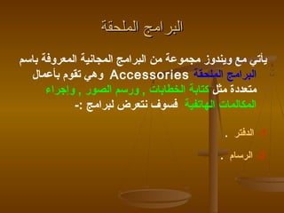 ‫البرامج الملحقة‬
‫يأتي مع ويندوز مجموعة من البرامج المجانية المعروفة باسم‬
  ‫البرامج الملحقة ‪ Accessories‬وهي تقوم بأعمال‬
      ‫متعددة مثل كتابة الخطابات , ورسم الصور , وإجراء‬
            ‫المكالمات الهاتفية فسوف نتعرض لبرامج :-‬

                                             ‫1- الدفتر .‬

                                            ‫2- الرسام .‬
 