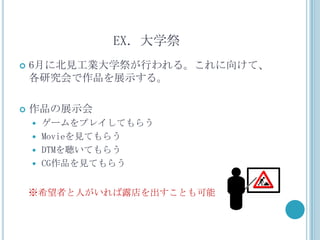 EX．大学祭
   6月に北見工業大学祭が行われる。これに向けて、
    各研究会で作品を展示する。

   作品の展示会
     ゲームをプレイしてもらう
     Movieを見てもらう
     DTMを聴いてもらう
     CG作品を見てもらう


    ※希望者と人がいれば露店を出すことも可能
 