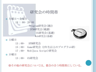 研究会の時間帯
   月曜日～金曜日
       18 : 00- 20:00
                 Program研究会(週2)
                  DTM研究会(補講)
                      CG研究会(基礎)
                   Web研究会(基礎)
   土曜日
       13：00- DTM研究会
       15：00- Game研究会 (2年生以上のプログラム研)
       17：00- Web(Java Script)研究会
   日曜日
       13：00- CG研究会

    ※その他の研究会については、都合の合う時間帯にしている。
 